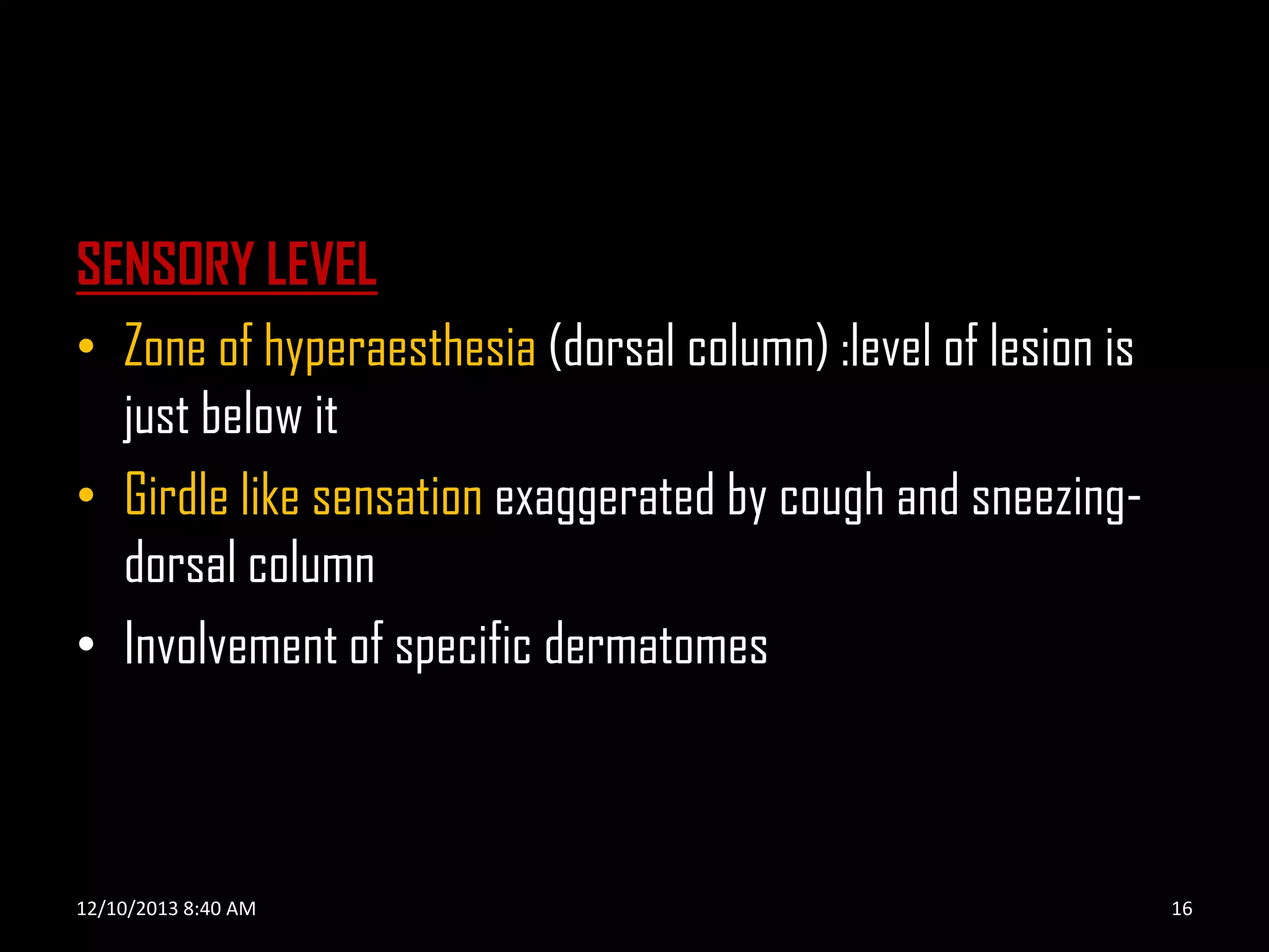 SENSORY LEVEL
• Zone of hyperaesthesia (dorsal column) :level of lesion is
just below it
• Girdle like sensation exaggerated by cough and sneezingdorsal column
• Involvement of specific dermatomes

12/10/2013 8:40 AM

16

 