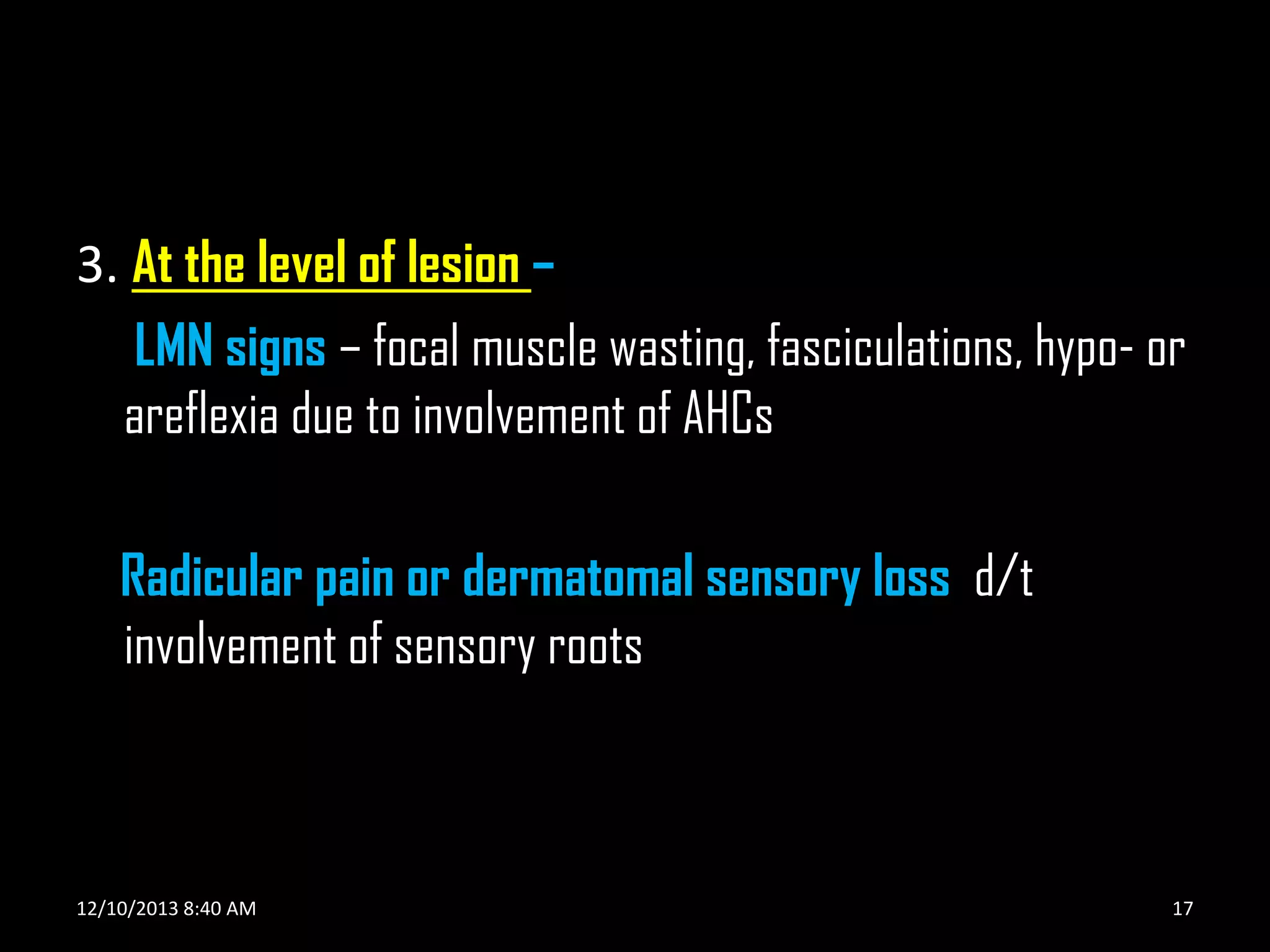3. At the level of lesion –
LMN signs – focal muscle wasting, fasciculations, hypo- or
areflexia due to involvement of AHCs

Radicular pain or dermatomal sensory loss d/t
involvement of sensory roots

12/10/2013 8:40 AM

17

 
