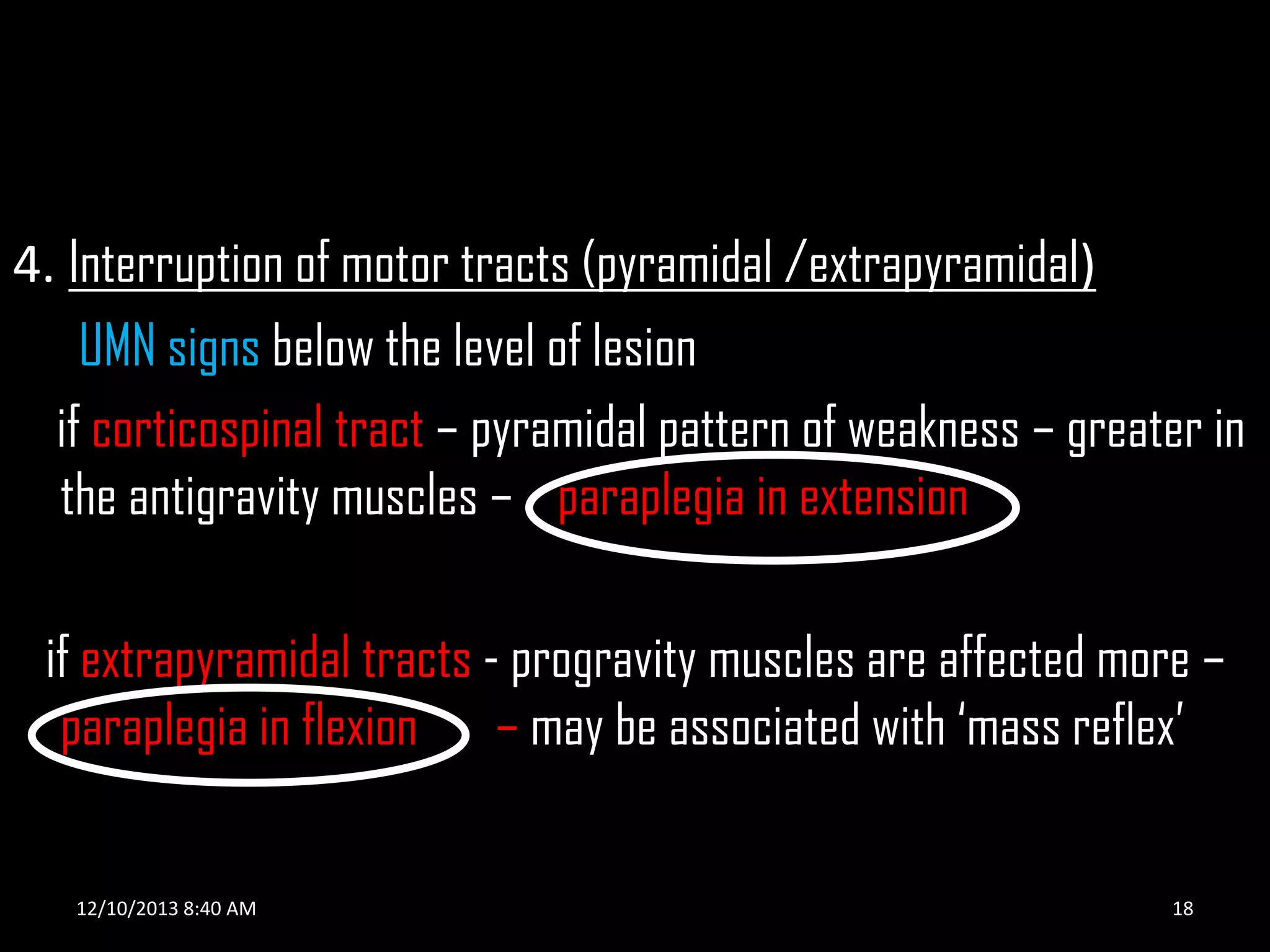 4. Interruption of motor tracts (pyramidal /extrapyramidal)
UMN signs below the level of lesion
if corticospinal tract – pyramidal pattern of weakness – greater in
the antigravity muscles – paraplegia in extension
if extrapyramidal tracts - progravity muscles are affected more –
paraplegia in flexion – may be associated with ‘mass reflex’

12/10/2013 8:40 AM

18

 