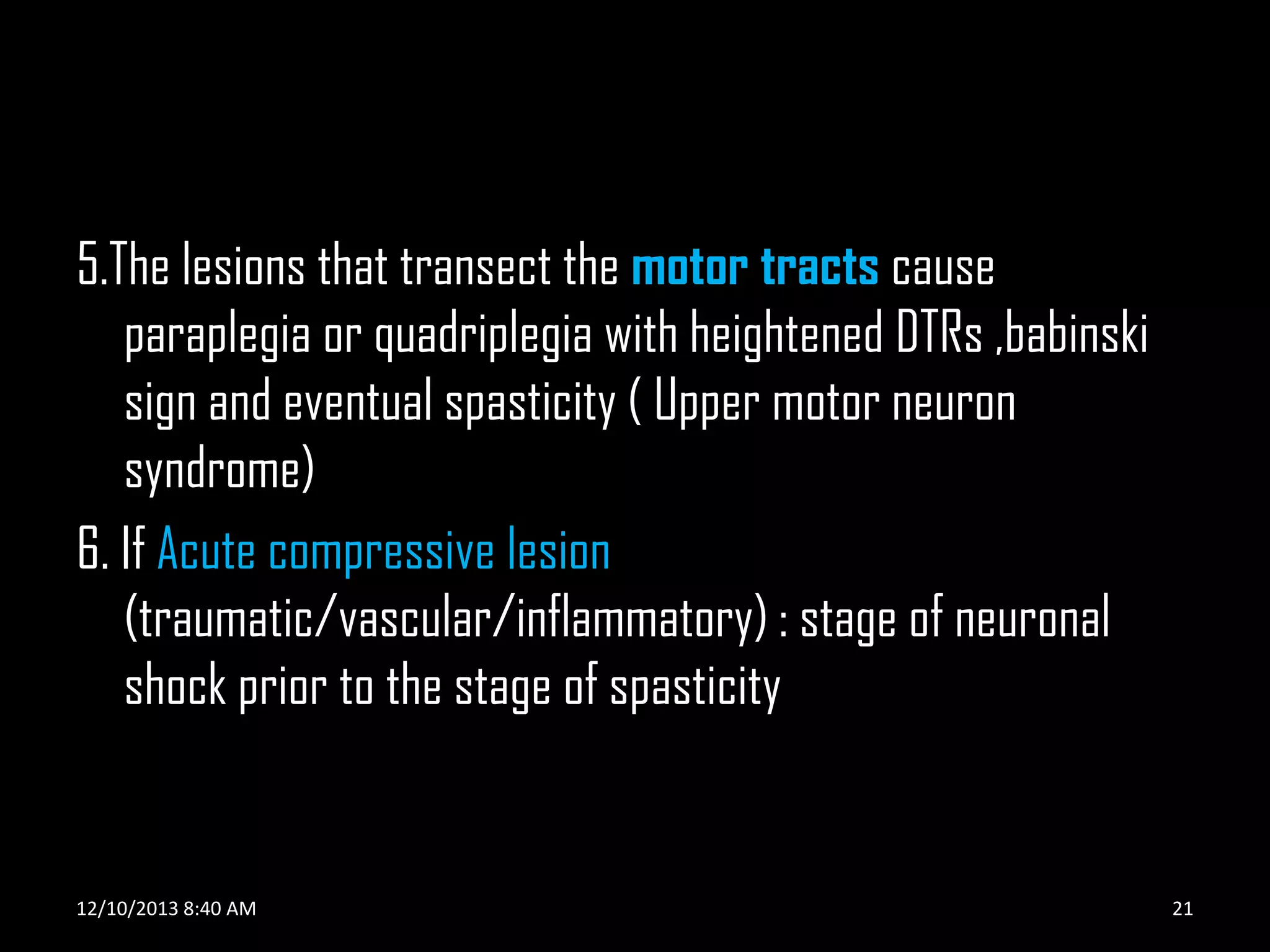 5.The lesions that transect the motor tracts cause
paraplegia or quadriplegia with heightened DTRs ,babinski
sign and eventual spasticity ( Upper motor neuron
syndrome)
6. If Acute compressive lesion
(traumatic/vascular/inflammatory) : stage of neuronal
shock prior to the stage of spasticity

12/10/2013 8:40 AM

21

 