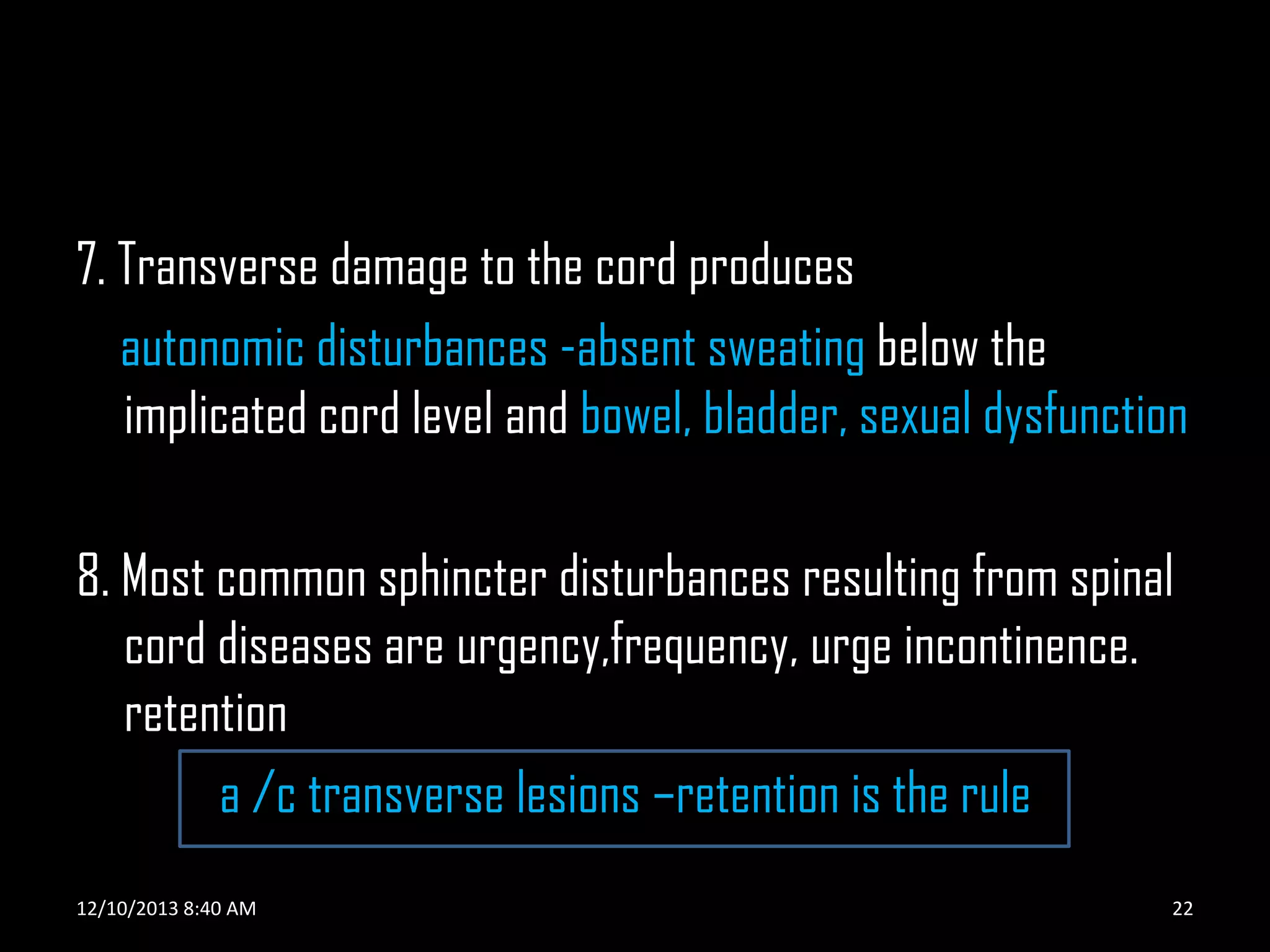 7. Transverse damage to the cord produces
autonomic disturbances -absent sweating below the
implicated cord level and bowel, bladder, sexual dysfunction

8. Most common sphincter disturbances resulting from spinal
cord diseases are urgency,frequency, urge incontinence.
retention
a /c transverse lesions –retention is the rule
12/10/2013 8:40 AM

22

 