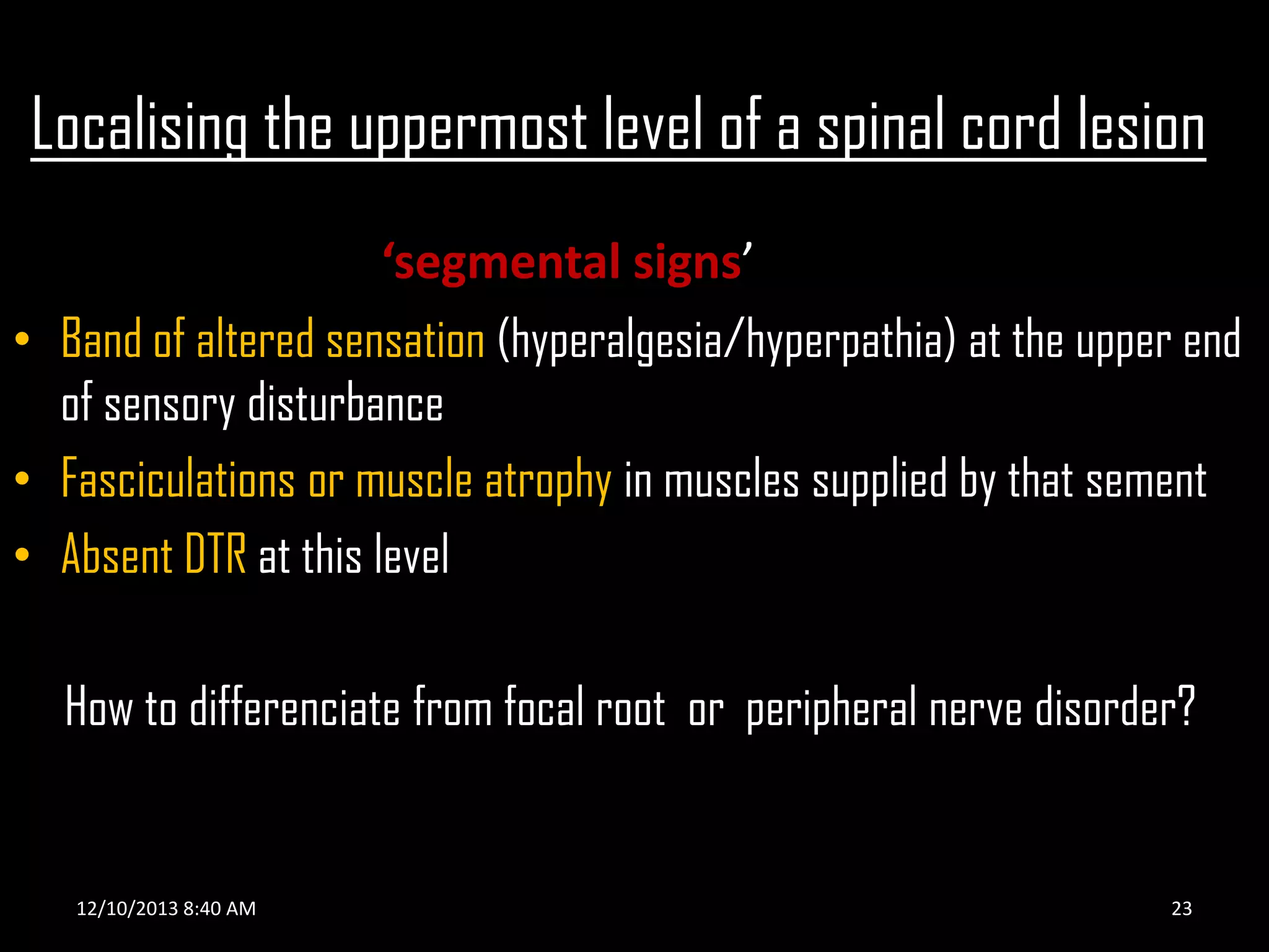 Localising the uppermost level of a spinal cord lesion
‘segmental signs’
• Band of altered sensation (hyperalgesia/hyperpathia) at the upper end
of sensory disturbance
• Fasciculations or muscle atrophy in muscles supplied by that sement
• Absent DTR at this level
How to differenciate from focal root or peripheral nerve disorder?

12/10/2013 8:40 AM

23

 
