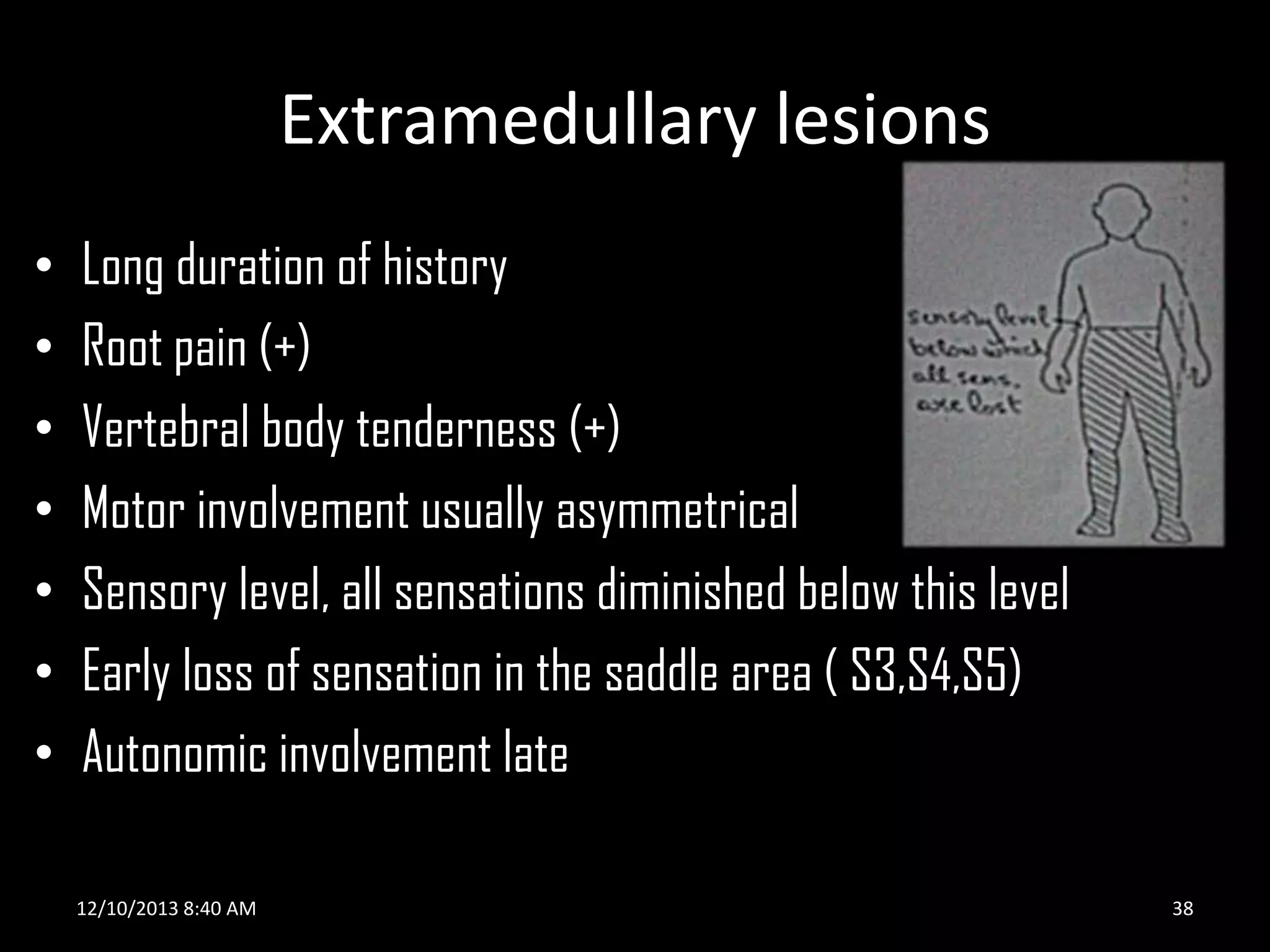Extramedullary lesions
•
•
•
•
•
•
•

Long duration of history
Root pain (+)
Vertebral body tenderness (+)
Motor involvement usually asymmetrical
Sensory level, all sensations diminished below this level
Early loss of sensation in the saddle area ( S3,S4,S5)
Autonomic involvement late
12/10/2013 8:40 AM

38

 