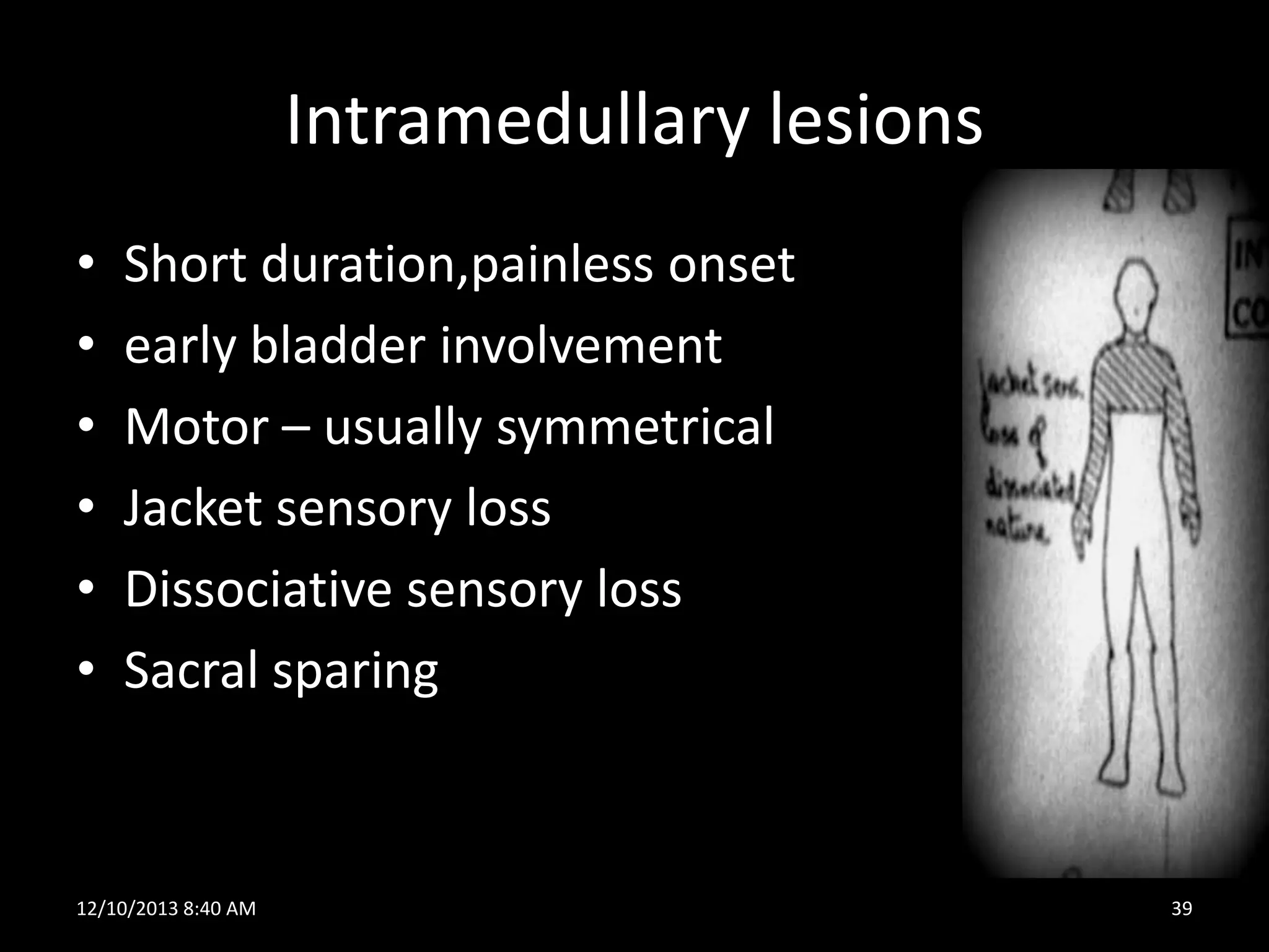 Intramedullary lesions
•
•
•
•
•
•

Short duration,painless onset
early bladder involvement
Motor – usually symmetrical
Jacket sensory loss
Dissociative sensory loss
Sacral sparing

12/10/2013 8:40 AM

39

 
