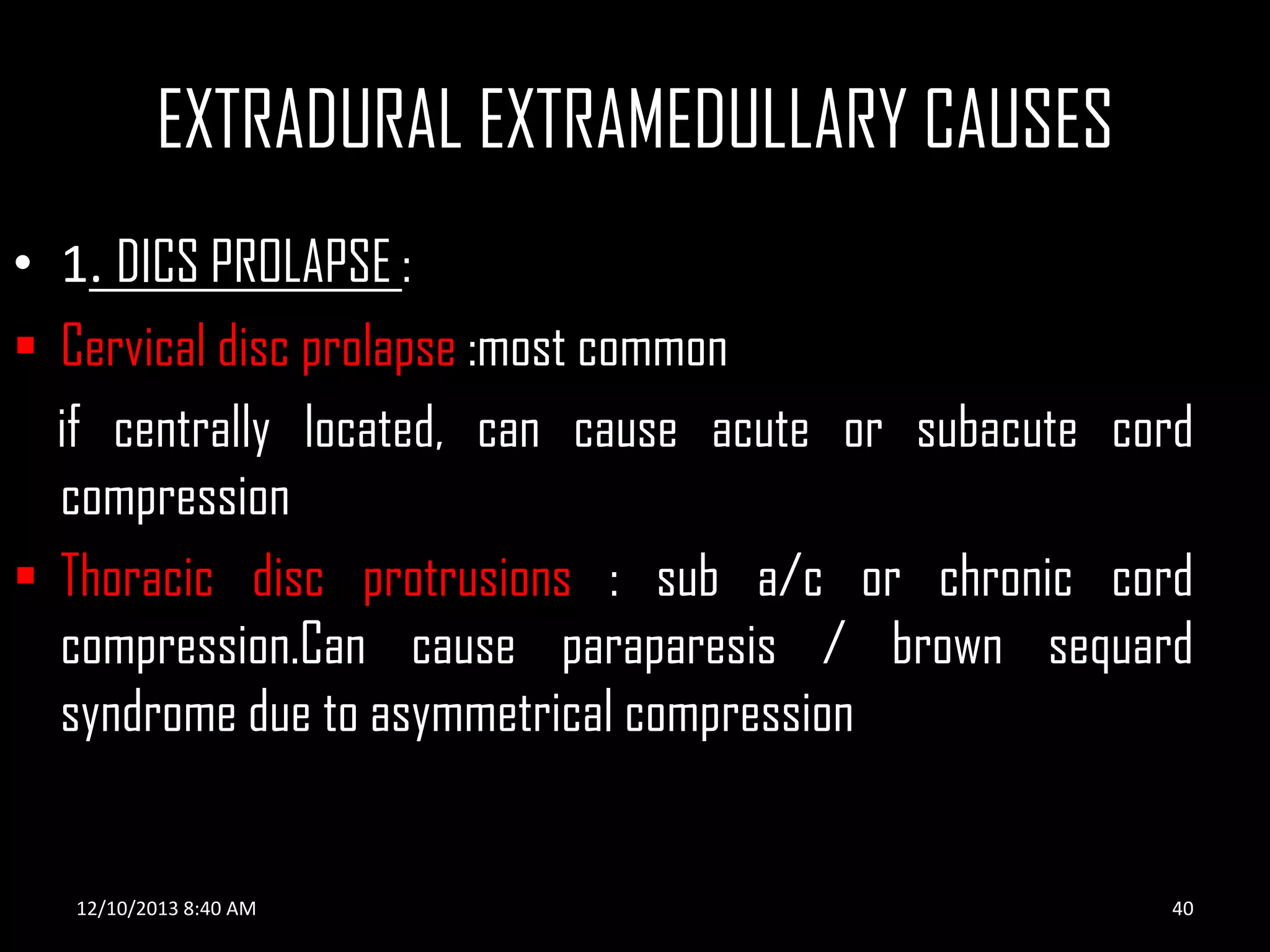 EXTRADURAL EXTRAMEDULLARY CAUSES
• 1. DICS PROLAPSE :
 Cervical disc prolapse :most common
if centrally located, can cause acute or subacute cord
compression
 Thoracic disc protrusions : sub a/c or chronic cord
compression.Can cause paraparesis / brown sequard
syndrome due to asymmetrical compression

12/10/2013 8:40 AM

40

 