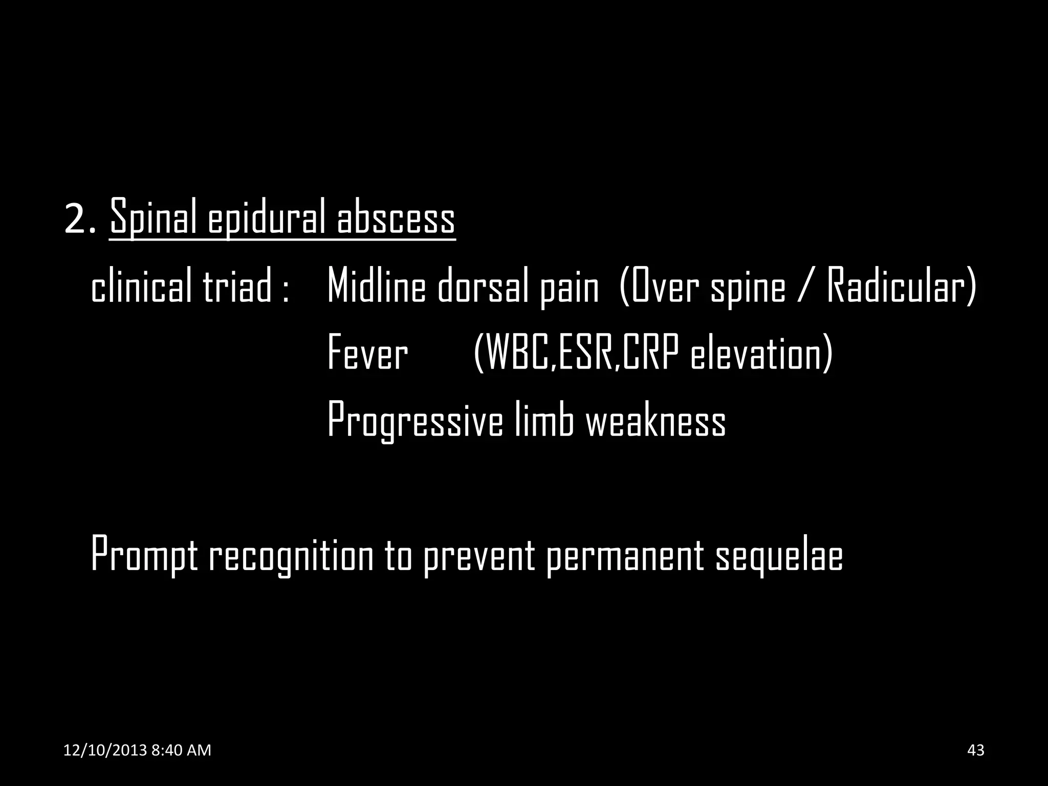 2. Spinal epidural abscess
clinical triad : Midline dorsal pain (Over spine / Radicular)
Fever (WBC,ESR,CRP elevation)
Progressive limb weakness
Prompt recognition to prevent permanent sequelae

12/10/2013 8:40 AM

43

 