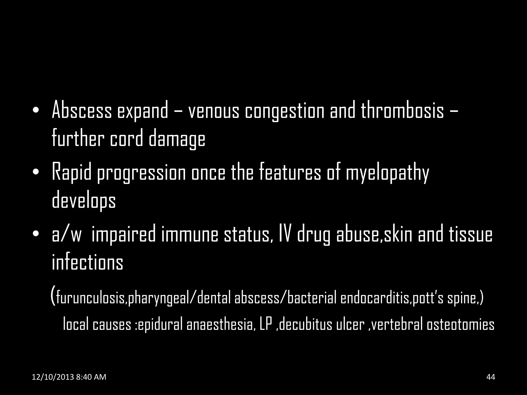 • Abscess expand – venous congestion and thrombosis –
further cord damage
• Rapid progression once the features of myelopathy
develops
• a/w impaired immune status, IV drug abuse,skin and tissue
infections
(furunculosis,pharyngeal/dental abscess/bacterial endocarditis,pott’s spine,)
local causes :epidural anaesthesia, LP ,decubitus ulcer ,vertebral osteotomies
12/10/2013 8:40 AM

44

 