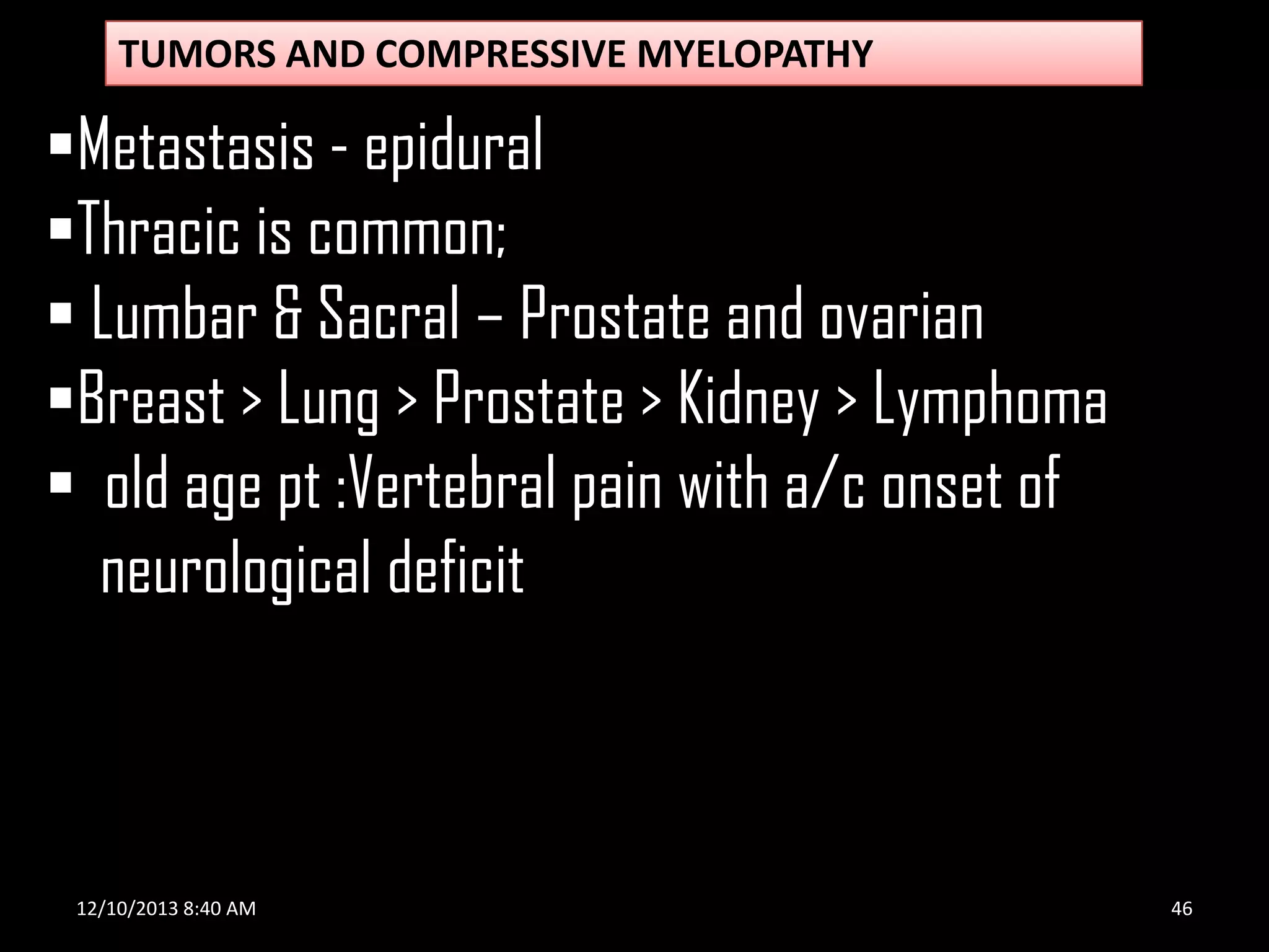 TUMORS AND COMPRESSIVE MYELOPATHY

Metastasis - epidural
Thracic is common;
 Lumbar & Sacral – Prostate and ovarian
Breast > Lung > Prostate > Kidney > Lymphoma
 old age pt :Vertebral pain with a/c onset of
neurological deficit

12/10/2013 8:40 AM

46

 