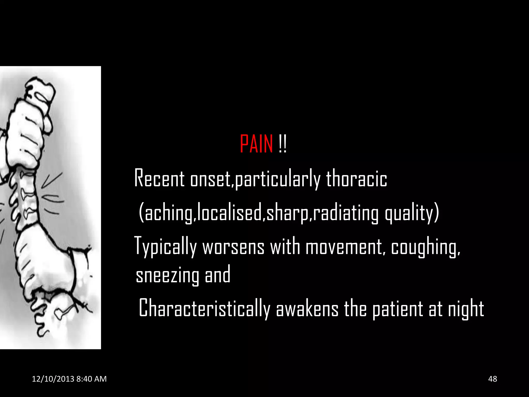 PAIN !!
Recent onset,particularly thoracic
(aching,localised,sharp,radiating quality)
Typically worsens with movement, coughing,
sneezing and
Characteristically awakens the patient at night
12/10/2013 8:40 AM

48

 