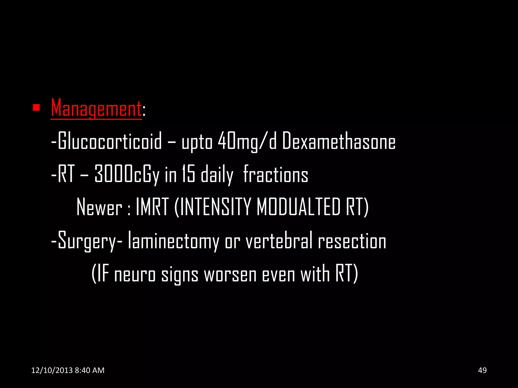  Management:
-Glucocorticoid – upto 40mg/d Dexamethasone
-RT – 3000cGy in 15 daily fractions
Newer : IMRT (INTENSITY MODUALTED RT)
-Surgery- laminectomy or vertebral resection
(IF neuro signs worsen even with RT)

12/10/2013 8:40 AM

49

 