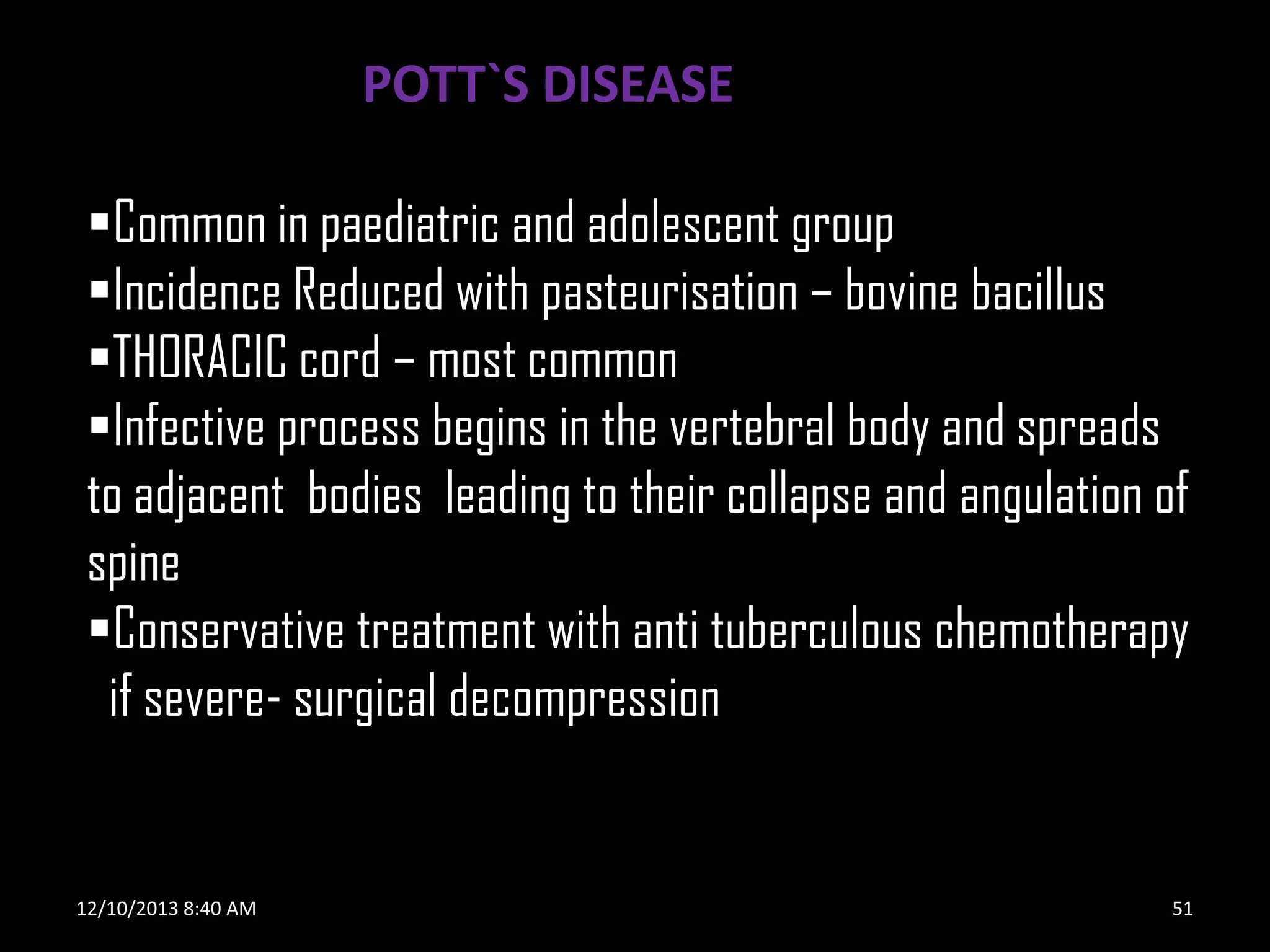 POTT`S DISEASE
Common in paediatric and adolescent group
Incidence Reduced with pasteurisation – bovine bacillus
THORACIC cord – most common
Infective process begins in the vertebral body and spreads
to adjacent bodies leading to their collapse and angulation of
spine
Conservative treatment with anti tuberculous chemotherapy
if severe- surgical decompression

12/10/2013 8:40 AM

51

 