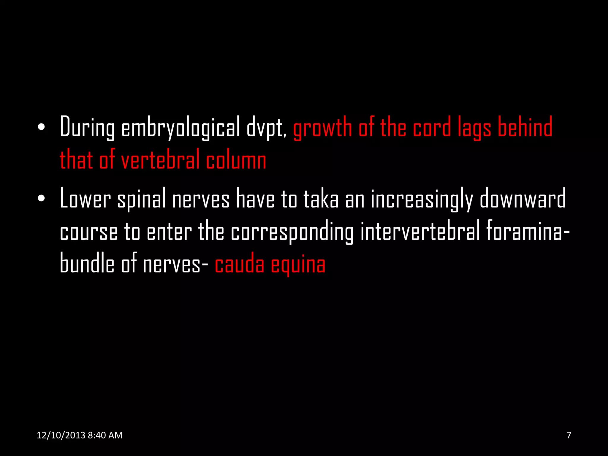 • During embryological dvpt, growth of the cord lags behind
that of vertebral column
• Lower spinal nerves have to taka an increasingly downward
course to enter the corresponding intervertebral foraminabundle of nerves- cauda equina

12/10/2013 8:40 AM

7

 