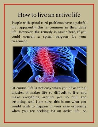 How to live an active life
People with spinal cord problems have a painful
life; apparently this is common in their daily
life. However, the remedy is easier here, if you
could consult a spinal surgeon for your
treatment.

Of course, life is not easy when you have spinal
injuries, it makes life so difficult to live and
make everything around you so dull and
irritating. And I am sure, this is not what you
would wish to happen in your case especially
when you are seeking for an active life. As

 