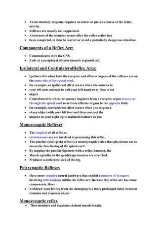  An involuntary response requires no intent or pre-awareness of the reflex
activity.
 Reflexes are usually not suppressed.
 Awareness of the stimulus occurs after the reflex action has
 been completed, in time to correct or avoid a potentially dangerous situation.
Components of a Reflex Arc:
 Communicates with the CNS.
 Ends at a peripheral effector (muscle orgland) cell.
Ipsilateral and ContralateralReflex Arcs:
 Ipsilateral is when both the receptor and effector organs of the reflexes are on
the same side of the spinal cord.
 for example, an ipsilateral effect occurs when the muscles in
 your left arm contract to pull your left hand away from a hot
 object
 Contralateral is when the sensory impulses from a receptor organ cross over
through the spinal cord to activate effector organs in the opposite limb.
 for example, contralateral effect occurs when you step on a
 sharp object with your left foot and then contract the
 muscles in your right leg to maintain balance as you
Monosynaptic Reflexes
 The simplest of all reflexes.
 Interneurons are not involved in processing this reflex.
 The patellar (knee-jerk) reflex is a monosynaptic reflex that physicians use to
assess the functioning of the spinal cord.
 By tapping the patellar ligament with a reflex hammer, the
 Muscle spindles in the quadriceps muscles are stretched.
 Produces a noticeable kick of the leg.
Polysynaptic Reflexes
 Have more complex neural pathways that exhibit a number of synapses
involving interneurons within the reflex arc. Because this reflex arc has more
components, there
 withdraw your left leg from the damaging is a more prolonged delay between
stimulus and response object
Monosynaptic reflex
 That monitors and regulates skeletal muscle length.
 