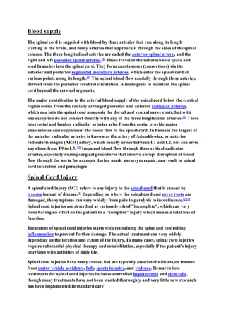 Blood supply
The spinal cord is supplied with blood by three arteries that run along its length
starting in the brain, and many arteries that approach it through the sides of the spinal
column. The three longitudinal arteries are called the anterior spinal artery, and the
right and left posterior spinal arteries.[2] These travel in the subarachnoid space and
send branches into the spinal cord. They form anastamoses (connections) via the
anterior and posterior segmental medullary arteries, which enter the spinal cord at
various points along its length.[2] The actual blood flow caudally through these arteries,
derived from the posterior cerebral circulation, is inadequate to maintain the spinal
cord beyond the cervical segments.
The major contribution to the arterial blood supply of the spinal cord below the cervical
region comes from the radially arranged posterior and anterior radicular arteries,
which run into the spinal cord alongside the dorsal and ventral nerve roots, but with
one exception do not connect directly with any of the three longitudinal arteries.[2] These
intercostal and lumbar radicular arteries arise from the aorta, provide major
anastomoses and supplement the blood flow to the spinal cord. In humans the largest of
the anterior radicular arteries is known as the artery of Adamkiewicz, or anterior
radicularis magna (ARM) artery, which usually arises between L1 and L2, but can arise
anywhere from T9 to L5. [3] Impaired blood flow through these critical radicular
arteries, especially during surgical procedures that involve abrupt disruption of blood
flow through the aorta for example during aortic aneursym repair, can result in spinal
cord infarction and paraplegia
Spinal Cord Injury
A spinal cord injury (SCI) refers to any injury to the spinal cord that is caused by
trauma instead of disease.[1] Depending on where the spinal cord and nerve roots are
damaged, the symptoms can vary widely, from pain to paralysis to incontinence.[2][3]
Spinal cord injuries are described at various levels of "incomplete", which can vary
from having no effect on the patient to a "complete" injury which means a total loss of
function.
Treatment of spinal cord injuries starts with restraining the spine and controlling
inflammation to prevent further damage. The actual treatment can vary widely
depending on the location and extent of the injury. In many cases, spinal cord injuries
require substantial physical therapy and rehabilitation, especially if the patient's injury
interferes with activities of daily life.
Spinal cord injuries have many causes, but are typically associated with major trauma
from motor vehicle accidents, falls, sports injuries, and violence. Research into
treatments for spinal cord injuries includes controlled hypothermia and stem cells,
though many treatments have not been studied thoroughly and very little new research
has been implemented in standard care
 