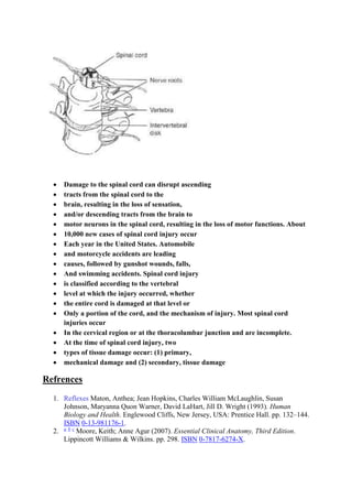  Damage to the spinal cord can disrupt ascending
 tracts from the spinal cord to the
 brain, resulting in the loss of sensation,
 and/or descending tracts from the brain to
 motor neurons in the spinal cord, resulting in the loss of motor functions. About
 10,000 new cases of spinal cord injury occur
 Each year in the United States. Automobile
 and motorcycle accidents are leading
 causes, followed by gunshot wounds, falls,
 And swimming accidents. Spinal cord injury
 is classified according to the vertebral
 level at which the injury occurred, whether
 the entire cord is damaged at that level or
 Only a portion of the cord, and the mechanism of injury. Most spinal cord
injuries occur
 In the cervical region or at the thoracolumbar junction and are incomplete.
 At the time of spinal cord injury, two
 types of tissue damage occur: (1) primary,
 mechanical damage and (2) secondary, tissue damage
Refrences
1. Reflexes Maton, Anthea; Jean Hopkins, Charles William McLaughlin, Susan
Johnson, Maryanna Quon Warner, David LaHart, Jill D. Wright (1993). Human
Biology and Health. Englewood Cliffs, New Jersey, USA: Prentice Hall. pp. 132–144.
ISBN 0-13-981176-1.
2. a b c
Moore, Keith; Anne Agur (2007). Essential Clinical Anatomy, Third Edition.
Lippincott Williams & Wilkins. pp. 298. ISBN 0-7817-6274-X.
 