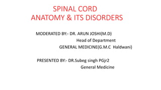 SPINAL CORD
ANATOMY & ITS DISORDERS
MODERATED BY:- DR. ARUN JOSHI(M.D)
Head of Department
GENERAL MEDICINE(G.M.C Haldwani)
PRESENTED BY:- DR.Subeg singh PGjr2
General Medicine
 