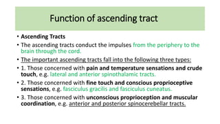 Function of ascending tract
• Ascending Tracts
• The ascending tracts conduct the impulses from the periphery to the
brain through the cord.
• The important ascending tracts fall into the following three types:
• 1. Those concerned with pain and temperature sensations and crude
touch, e.g. lateral and anterior spinothalamic tracts.
• 2. Those concerned with fine touch and conscious proprioceptive
sensations, e.g. fasciculus gracilis and fasciculus cuneatus.
• 3. Those concerned with unconscious proprioception and muscular
coordination, e.g. anterior and posterior spinocerebellar tracts.
 