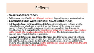Reflexes
• CLASSIFICATION OF REFLEXES
• Reflexes are classified by six different methods depending upon various factors.
• 1. DEPENDING UPON WHETHER INBORN OR ACQUIRED REFLEXES
• i. Inborn Reflexes or Unconditioned Reflexes Unconditioned reflexes are the
natural reflexes, which are present since the time of birth, hence the name
inborn reflexes. Such reflexes do not require previous learning, training or
conditioning. Best example is the secretion of saliva when a drop of honey is kept
in the mouth of a newborn baby for the first time. The baby does not know the
taste of honey, but still saliva is secreted.
• ii. Acquired Reflexes or Conditioned Reflexes Conditioned or acquired reflexes
are the reflexes that are developed after conditioning or training. These reflexes
are not inborn but, acquired after birth. Such reflexes need previous learning,
training or conditioning. Example is the secretion of saliva by sight, smell, thought
or hearing of a known edible substance.
 