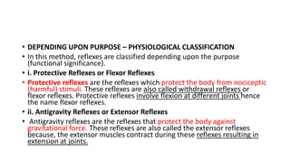 • DEPENDING UPON PURPOSE – PHYSIOLOGICAL CLASSIFICATION
• In this method, reflexes are classified depending upon the purpose
(functional significance).
• i. Protective Reflexes or Flexor Reflexes
• Protective reflexes are the reflexes which protect the body from nociceptic
(harmful) stimuli. These reflexes are also called withdrawal reflexes or
flexor reflexes. Protective reflexes involve flexion at different joints hence
the name flexor reflexes.
• ii. Antigravity Reflexes or Extensor Reflexes
• Antigravity reflexes are the reflexes that protect the body against
gravitational force. These reflexes are also called the extensor reflexes
because, the extensor muscles contract during these reflexes resulting in
extension at joints.
 