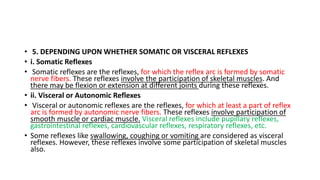 • 5. DEPENDING UPON WHETHER SOMATIC OR VISCERAL REFLEXES
• i. Somatic Reflexes
• Somatic reflexes are the reflexes, for which the reflex arc is formed by somatic
nerve fibers. These reflexes involve the participation of skeletal muscles. And
there may be flexion or extension at different joints during these reflexes.
• ii. Visceral or Autonomic Reflexes
• Visceral or autonomic reflexes are the reflexes, for which at least a part of reflex
arc is formed by autonomic nerve fibers. These reflexes involve participation of
smooth muscle or cardiac muscle. Visceral reflexes include pupillary reflexes,
gastrointestinal reflexes, cardiovascular reflexes, respiratory reflexes, etc.
• Some reflexes like swallowing, coughing or vomiting are considered as visceral
reflexes. However, these reflexes involve some participation of skeletal muscles
also.
 