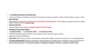 • 2. CUTANEOUS REFLEXES OR SKIN REFLEXES
• Cutaneous reflexes are elicited from skin by the stimulation of cutaneous receptors. Details of these reflexes are given in Table
• DEEP REFLEXES
• Deep reflexes are elicited from deeper structures beneath the skin like tendon. These reflexes are otherwise known as tendon
reflexes. Details of these are given in Table
• VISCERAL REFLEXES
• Visceral reflexes are the reflexes arising from pupil and visceral organs.
• Following are the visceral reflexes:
• 1. Pupillary reflexes 2. Oculocardiac reflex 3. Carotid sinus reflex.
• PUPILLARY REFLEXES: Pupillary reflexes are the reflexes in which, the size of pupil is altered.
• EXAMPLE OF PUPILLARY REFLEX IS:
• Light Reflex When retina of the eye is stimulated by a sudden flash of light, constriction of pupil occurs. It is called light reflex.
• ii. Accommodation Reflex While eyes are fixed on a distant object and if another object is brought in front of the eye (near the
eye) the vision shifts form far object to near object. During that time some changes occur in the eyes. Changes during
accommodation reflex are: a. Constriction of pupil b. Convergence of eyeball c. Increase in anterior curvature of lens.
 