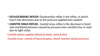 • OCULOCARDIAC REFLEX: Oculocardiac reflex is the reflex, in which
heart rate decreases due to the pressure applied over eyeball.
• CAROTID SINUS REFLEX: Carotid sinus reflex is the decrease in heart
rate and blood pressure caused by pressure over carotid sinus in neck
due to tight collar.
Carotid artery supplies blood to heart, neck & face
Carotid sinus- consist of baroreceptor, which monitor blood pressure.
 