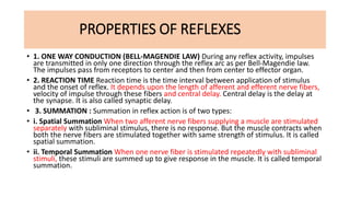 PROPERTIES OF REFLEXES
• 1. ONE WAY CONDUCTION (BELL-MAGENDIE LAW) During any reflex activity, impulses
are transmitted in only one direction through the reflex arc as per Bell-Magendie law.
The impulses pass from receptors to center and then from center to effector organ.
• 2. REACTION TIME Reaction time is the time interval between application of stimulus
and the onset of reflex. It depends upon the length of afferent and efferent nerve fibers,
velocity of impulse through these fibers and central delay. Central delay is the delay at
the synapse. It is also called synaptic delay.
• 3. SUMMATION : Summation in reflex action is of two types:
• i. Spatial Summation When two afferent nerve fibers supplying a muscle are stimulated
separately with subliminal stimulus, there is no response. But the muscle contracts when
both the nerve fibers are stimulated together with same strength of stimulus. It is called
spatial summation.
• ii. Temporal Summation When one nerve fiber is stimulated repeatedly with subliminal
stimuli, these stimuli are summed up to give response in the muscle. It is called temporal
summation.
 