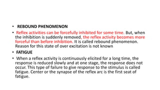 • REBOUND PHENOMENON
• Reflex activities can be forcefully inhibited for some time. But, when
the inhibition is suddenly removed, the reflex activity becomes more
forceful than before inhibition. It is called rebound phenomenon.
Reason for this state of over excitation is not known
• FATIGUE
• When a reflex activity is continuously elicited for a long time, the
response is reduced slowly and at one stage, the response does not
occur. This type of failure to give response to the stimulus is called
fatigue. Center or the synapse of the reflex arc is the first seat of
fatigue.
 