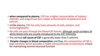 • when compared to plasma, CSF has a higher concentration of sodium,
chloride, and magnesium but a lower concentration of potassium and
calcium.
• Unlike plasma, CSF has only trace amounts of cells, protein, and
immunoglobulins.
• No cells can pass through the blood-CSF barrier, although small numbers of
white blood cells are usually introduced to the CSF indirectly.
• The normal cell count of CSF is generally lower than 5 cells/ml.
• Despite changes in blood composition and flow, the composition of CSF is
kept constant, which provides a stable intraventricular environment, critical
for maintaining normal neuronal function
 