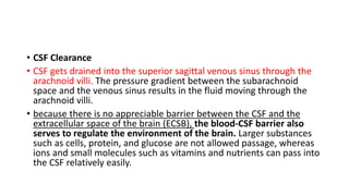 • CSF Clearance
• CSF gets drained into the superior sagittal venous sinus through the
arachnoid villi. The pressure gradient between the subarachnoid
space and the venous sinus results in the fluid moving through the
arachnoid villi.
• because there is no appreciable barrier between the CSF and the
extracellular space of the brain (ECSB), the blood-CSF barrier also
serves to regulate the environment of the brain. Larger substances
such as cells, protein, and glucose are not allowed passage, whereas
ions and small molecules such as vitamins and nutrients can pass into
the CSF relatively easily.
 
