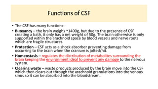 Functions of CSF
• The CSF has many functions:
• Buoyancy – the brain weighs ~1400g, but due to the presence of CSF
creating a bath, it only has a net weight of 50g. The brain otherwise is only
supported within the arachnoid space by blood vessels and nerve roots
which are fragile structures.
• Protection – CSF acts as a shock absorber preventing damage from
occurring to the brain when the cranium is jolted/hit.
• Homeostasis – regulates the distribution of metabolites surrounding the
brain keeping the environment ideal to prevent any damage to the nervous
system.
• Clearing waste – waste products produced by the brain move into the CSF
which then clears out through the arachnoid granulations into the venous
sinus so it can be absorbed into the bloodstream.
 