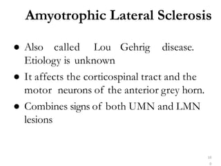 Amyotrophic Lateral Sclerosis
10
0
● Also called Lou Gehrig disease.
Etiology is unknown
● It affects the corticospinal tract and the
motor neurons of the anterior grey horn.
● Combines signs of both UMN and LMN
lesions
 