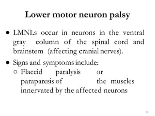 79
● LMNLs occur in neurons in the ventral
gray column of the spinal cord and
brainstem (affecting cranial nerves).
● Signs and symptoms include:
○ Flaccid paralysis or
paraparesis of the muscles
innervated by the affected neurons
Lower motor neuron palsy
 