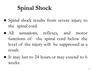 Spinal Shock
83
● Spinal shock results from severe injury to
the spinal cord.
● All sensations, reflexes, and motor
functions of the spinal cord below the
level of the injury will be suppressed as a
result.
● It may last to 24 hours or may extend to 6
weeks.
 