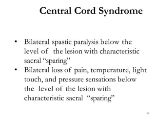 Central Cord Syndrome
88
• Bilateral spastic paralysis below the
level of the lesion with characteristic
sacral “sparing”
• Bilateral loss of pain, temperature, light
touch, and pressure sensations below
the level of the lesion with
characteristic sacral “sparing”
 