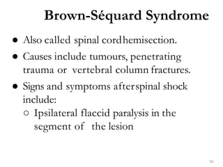 Brown-Séquard Syndrome
90
● Also called spinal cordhemisection.
● Causes include tumours, penetrating
trauma or vertebral column fractures.
● Signs and symptoms afterspinal shock
include:
○ Ipsilateral flaccid paralysis in the
segment of the lesion
 