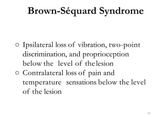 ○ Ipsilateral loss of vibration, two-point
discrimination, and proprioception
below the level of thelesion
○ Contralateral loss of pain and
temperature sensations below the level
of the lesion
Brown-Séquard Syndrome
92
 