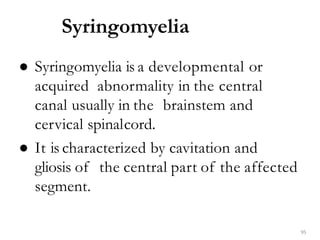Syringomyelia
95
● Syringomyelia is a developmental or
acquired abnormality in the central
canal usually in the brainstem and
cervical spinalcord.
● It is characterized by cavitation and
gliosis of the central part of the affected
segment.
 