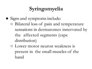 ● Signs and symptoms include:
○ Bilateral loss of pain and temperature
sensations in dermatomes innervated by
the affected segments (cape
distribution)
○ Lower motor neuron weakness is
present in the small muscles of the
hand
Syringomyelia
 