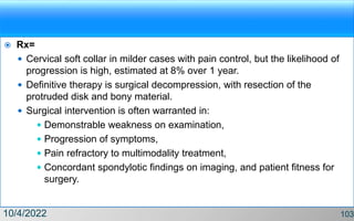  Rx=
 Cervical soft collar in milder cases with pain control, but the likelihood of
progression is high, estimated at 8% over 1 year.
 Definitive therapy is surgical decompression, with resection of the
protruded disk and bony material.
 Surgical intervention is often warranted in:
 Demonstrable weakness on examination,
 Progression of symptoms,
 Pain refractory to multimodality treatment,
 Concordant spondylotic findings on imaging, and patient fitness for
surgery.
10/4/2022 103
 