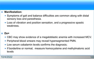  Manifestation:
 Symptoms of gait and balance difficulties are common along with distal
sensory loss and paresthesia.
 Loss of vibration and position sensation, and a progressive spastic
weakness.
 Dx=
 CBC may show evidence of a megaloblastic anemia with increased MCV.
 Peripheral blood smears may reveal hypersegmented PMN.
 Low serum cobalamin levels confirms the diagnosis;
 If borderline or normal, measure homocysteine and methylmalonic acid
levels
10/4/2022 105
 