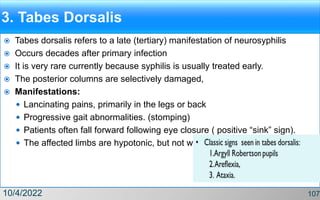 3. Tabes Dorsalis
 Tabes dorsalis refers to a late (tertiary) manifestation of neurosyphilis
 Occurs decades after primary infection
 It is very rare currently because syphilis is usually treated early.
 The posterior columns are selectively damaged,
 Manifestations:
 Lancinating pains, primarily in the legs or back
 Progressive gait abnormalities. (stomping)
 Patients often fall forward following eye closure ( positive “sink” sign).
 The affected limbs are hypotonic, but not weak.
10/4/2022 107
 