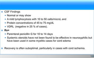  CSF Findings
 Normal or may show
 A mild lymphocytosis with 10 to 50 cells/microL and
 Protein concentrations of 45 to 75 mg/dL
 VDRL (negative in 25 % of cases).
 Rx=
 Parenteral penicillin G for 10 to 14 days
 Systemic steroids have not been found to be effective in neurosyphilis but
have been used in some myelitis cases for cord edema
 Recovery is often suboptimal, particularly in cases with cord ischemia.
108
 