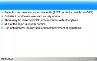  Patients may have associated dementia (AIDS dementia complex) (>50%)
 Cobalamin and folate levels are usually normal.
 There may be increased CSF protein content with pleocytosis.
 MRI of the spine is usually normal.
 Rx= antiretroviral therapy can lead to improvement of symptoms.
10/4/2022 110
 