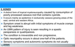 2. KONZO
 A distinct form of tropical myeloneuropathy caused by consumption of
poorly processed cassava root that contains cyanide.
 It occurs mainly as epidemics in exclusively cassava growing areas of the
east, central and western Africa.
 Symptom onset is abrupt with initial symptoms of muscle cramps
and leg weakness.
 An UMN pattern of injury is seen resulting in a spastic
paraparesis or quadriparesis.
 The condition is irreversible and non progressive.
 Optic neuropathy occurs in about one-half of the patients.
 Sensory symptoms and autonomic symptoms do not usually
occur.
10/4/2022 113
 