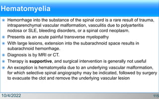Hematomyelia
 Hemorrhage into the substance of the spinal cord is a rare result of trauma,
intraparenchymal vascular malformation, vasculitis due to polyarteritis
nodosa or SLE, bleeding disorders, or a spinal cord neoplasm.
 Presents as an acute painful transverse myelopathy
 With large lesions, extension into the subarachnoid space results in
subarachnoid hemorrhage.
 Diagnosis is by MRI or CT.
 Therapy is supportive, and surgical intervention is generally not useful
 An exception is hematomyelia due to an underlying vascular malformation,
for which selective spinal angiography may be indicated, followed by surgery
to evacuate the clot and remove the underlying vascular lesion
10/4/2022 115
 