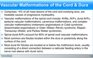 Vascular Malformations of the Cord & Dura
 Comprises ~4% of all mass lesions of the cord and overlying dura, are
treatable causes of progressive myelopathy.
 Vascular malformations of the spinal cord include: AVMs, AVFs, dural AVFs,
epidural vascular malformations, cavernous malformations, and complex
vascular malformations (metameric angiomatosis or Cobb syndrome,
disseminated angiomatosis or Osler–Weber–Rendu syndrome, Klippel–
Trenaunay–Weber, and Parkes Weber syndrome).
 Spinal dural AVFs account for 80% of spinal cord vascular malformations.
 Most common are fistulas located within the dura or posteriorly along the
surface of the cord.
 Most dural AV fistulas are located at or below the midthoracic level, usually
consisting of a direct connection between a radicular feeding artery in the
nerve root sleeve with dural veins.
10/4/2022 116
 