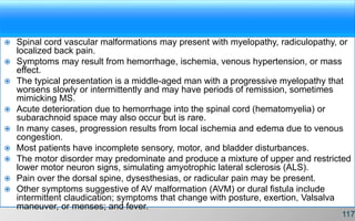  Spinal cord vascular malformations may present with myelopathy, radiculopathy, or
localized back pain.
 Symptoms may result from hemorrhage, ischemia, venous hypertension, or mass
effect.
 The typical presentation is a middle-aged man with a progressive myelopathy that
worsens slowly or intermittently and may have periods of remission, sometimes
mimicking MS.
 Acute deterioration due to hemorrhage into the spinal cord (hematomyelia) or
subarachnoid space may also occur but is rare.
 In many cases, progression results from local ischemia and edema due to venous
congestion.
 Most patients have incomplete sensory, motor, and bladder disturbances.
 The motor disorder may predominate and produce a mixture of upper and restricted
lower motor neuron signs, simulating amyotrophic lateral sclerosis (ALS).
 Pain over the dorsal spine, dysesthesias, or radicular pain may be present.
 Other symptoms suggestive of AV malformation (AVM) or dural fistula include
intermittent claudication; symptoms that change with posture, exertion, Valsalva
maneuver, or menses; and fever.
117
 