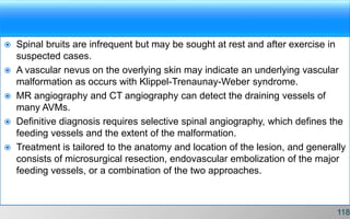  Spinal bruits are infrequent but may be sought at rest and after exercise in
suspected cases.
 A vascular nevus on the overlying skin may indicate an underlying vascular
malformation as occurs with Klippel-Trenaunay-Weber syndrome.
 MR angiography and CT angiography can detect the draining vessels of
many AVMs.
 Definitive diagnosis requires selective spinal angiography, which defines the
feeding vessels and the extent of the malformation.
 Treatment is tailored to the anatomy and location of the lesion, and generally
consists of microsurgical resection, endovascular embolization of the major
feeding vessels, or a combination of the two approaches.
118
 